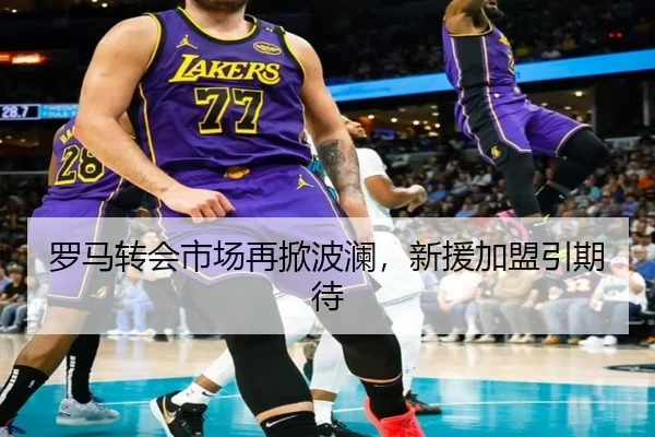罗马转会市场再掀波澜，新援加盟引期待